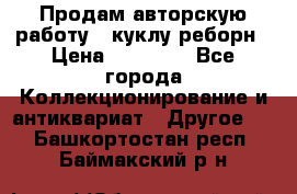 Продам авторскую работу - куклу-реборн › Цена ­ 27 000 - Все города Коллекционирование и антиквариат » Другое   . Башкортостан респ.,Баймакский р-н